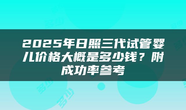 2025年日照三代试管婴儿价格大概是多少钱？附成功率参考
