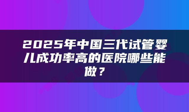 2025年中国三代试管婴儿成功率高的医院哪些能做？