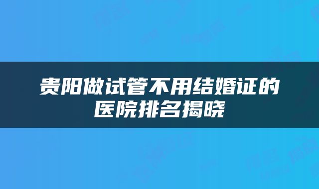 贵阳做试管不用结婚证的医院排名揭晓