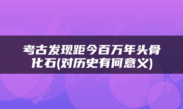 考古发现距今百万年头骨化石(对历史有何意义)