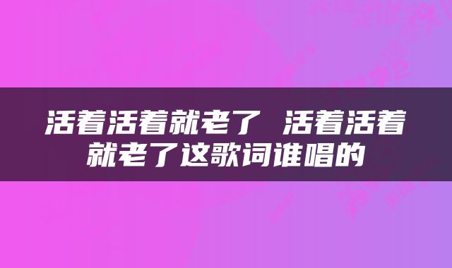 活着活着就老了 活着活着就老了这歌词谁唱的