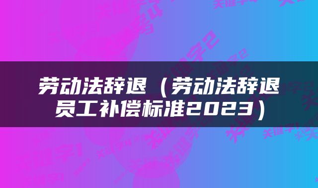 劳动法辞退（劳动法辞退员工补偿标准2023）