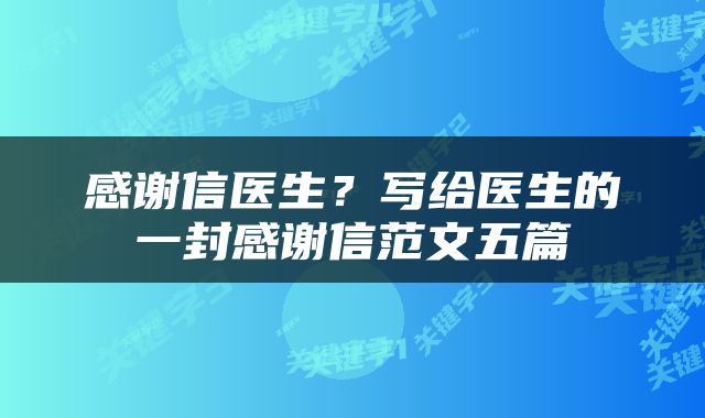 感谢信医生？写给医生的一封感谢信范文五篇