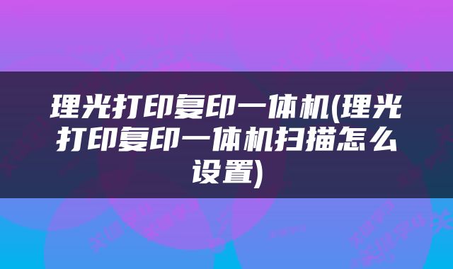 理光打印复印一体机(理光打印复印一体机扫描怎么设置)