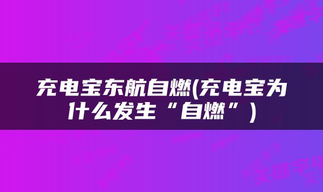 充电宝东航自燃(充电宝为什么发生“自燃”)