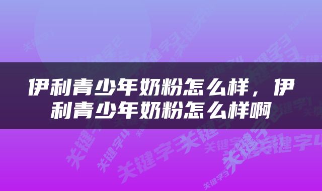 伊利青少年奶粉怎么样，伊利青少年奶粉怎么样啊