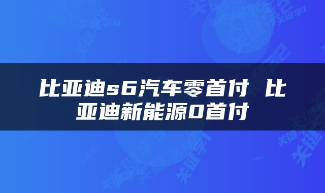 比亚迪s6汽车零首付 比亚迪新能源0首付