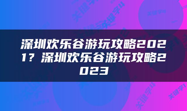 深圳欢乐谷游玩攻略2021？深圳欢乐谷游玩攻略2023
