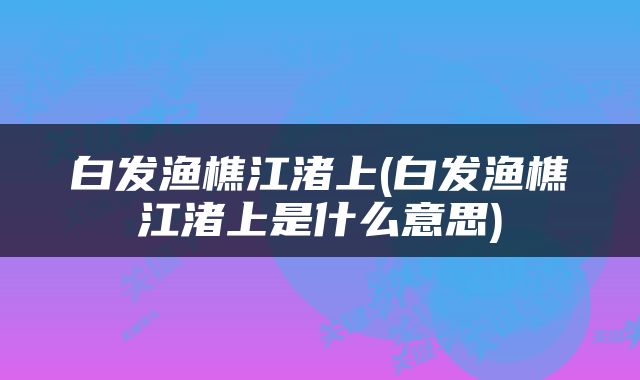 白发渔樵江渚上(白发渔樵江渚上是什么意思)