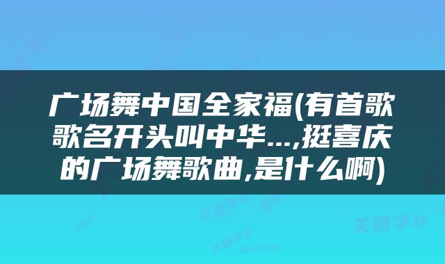 广场舞中国全家福(有首歌歌名开头叫中华...,挺喜庆的广场舞歌曲,是什么啊)