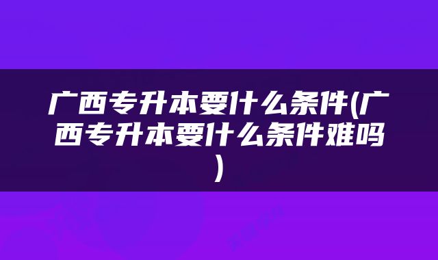 广西专升本要什么条件(广西专升本要什么条件难吗)