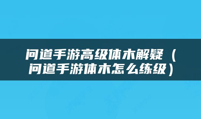问道手游高级体木解疑（问道手游体木怎么练级）