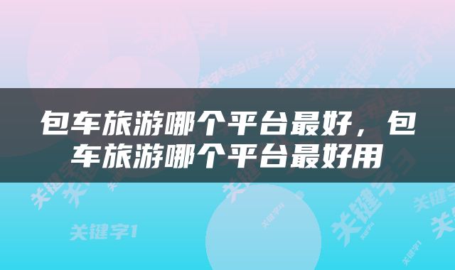 包车旅游哪个平台最好，包车旅游哪个平台最好用