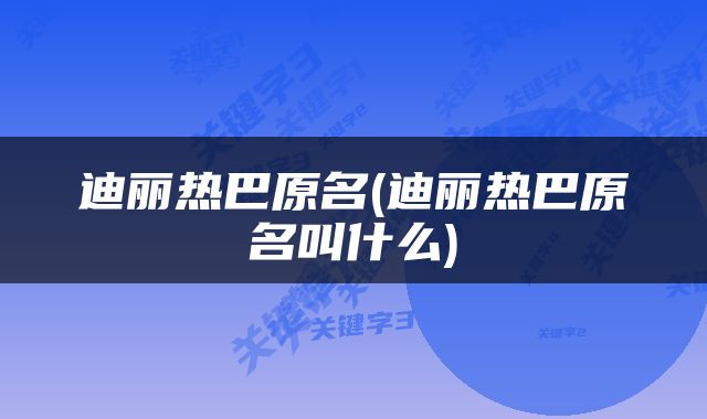 迪丽热巴原名(迪丽热巴原名叫什么)