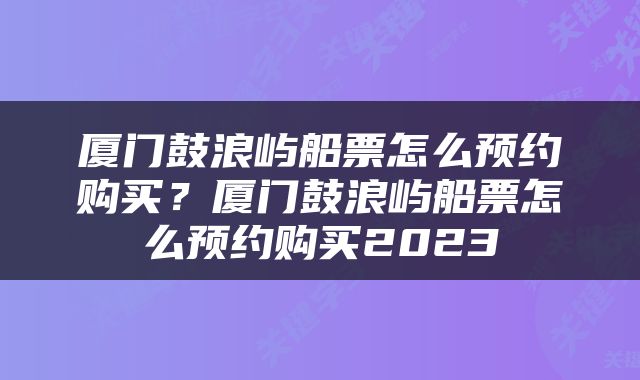 厦门鼓浪屿船票怎么预约购买？厦门鼓浪屿船票怎么预约购买2023