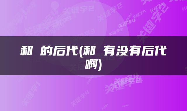 和珅的后代(和珅有没有后代啊)