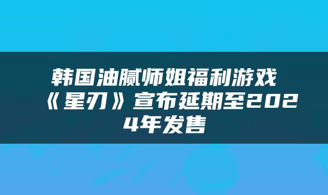 韩国油腻师姐福利游戏《星刃》宣布延期至2024年发售