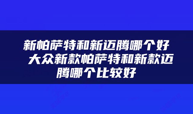 新帕萨特和新迈腾哪个好 大众新款帕萨特和新款迈腾哪个比较好