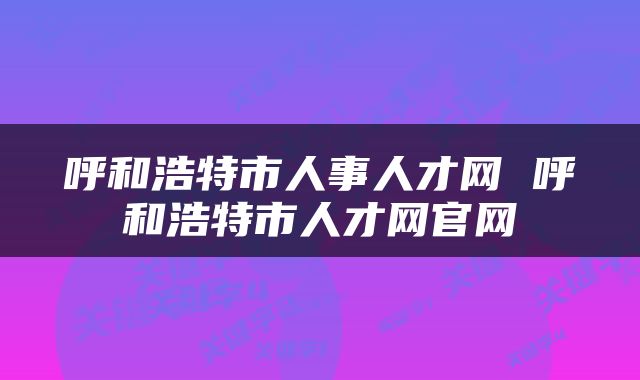 呼和浩特市人事人才网 呼和浩特市人才网官网
