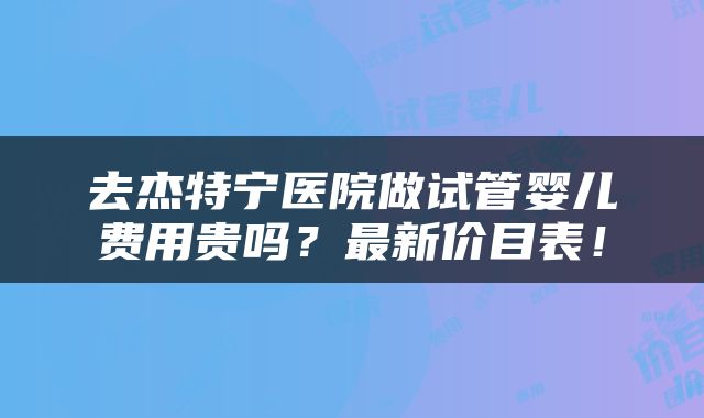 去杰特宁医院做试管婴儿费用贵吗？最新价目表！