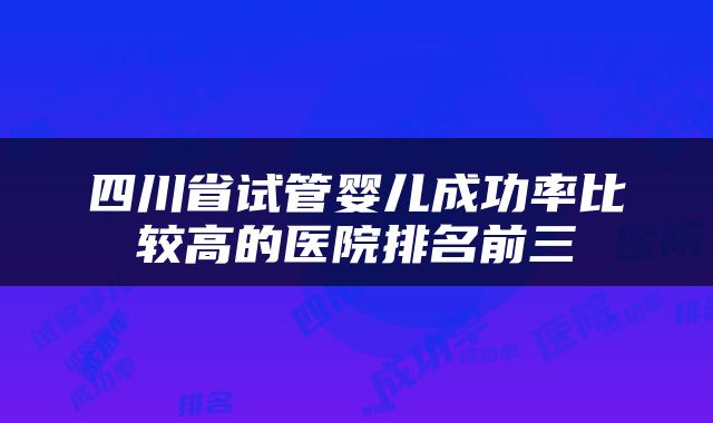 四川省试管婴儿成功率比较高的医院排名前三
