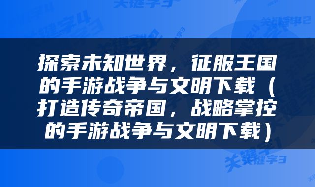 探索未知世界，征服王国的手游战争与文明下载（打造传奇帝国，战略掌控的手游战争与文明下载）