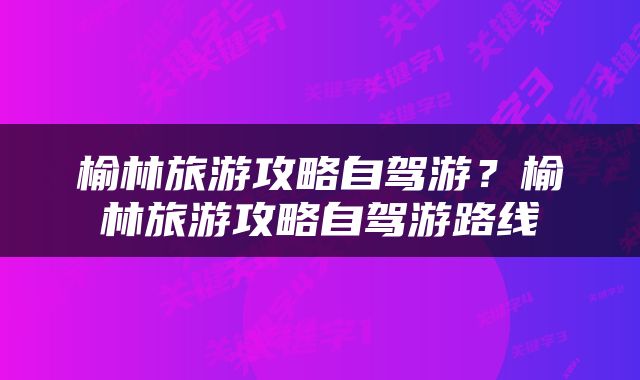 榆林旅游攻略自驾游？榆林旅游攻略自驾游路线