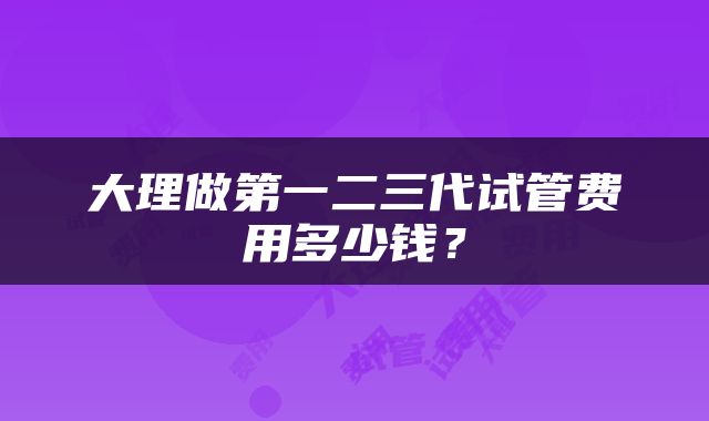 大理做第一二三代试管费用多少钱？