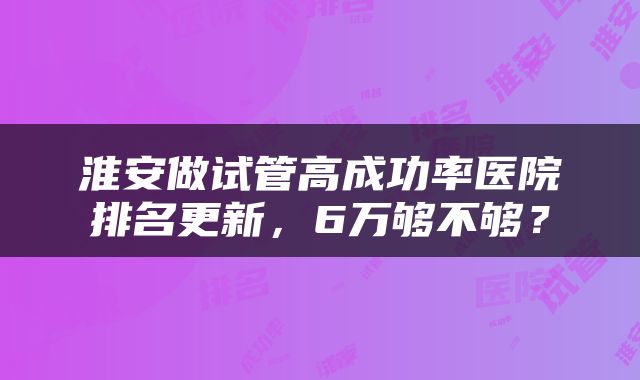 淮安做试管高成功率医院排名更新，6万够不够？
