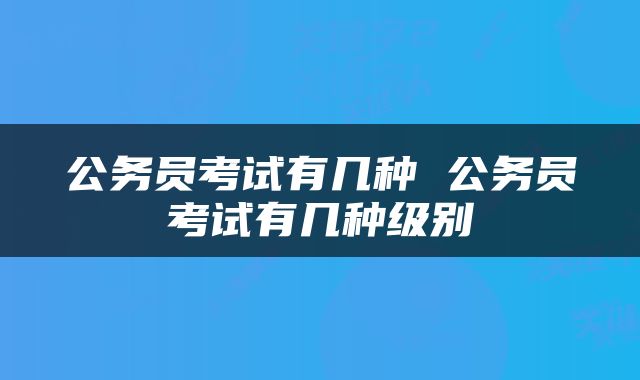 公务员考试有几种 公务员考试有几种级别