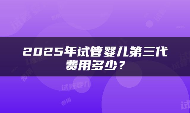 2025年试管婴儿第三代费用多少？