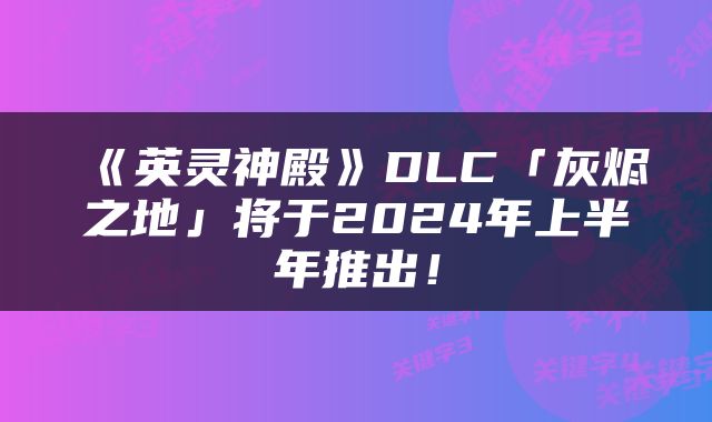 《英灵神殿》DLC「灰烬之地」将于2024年上半年推出！