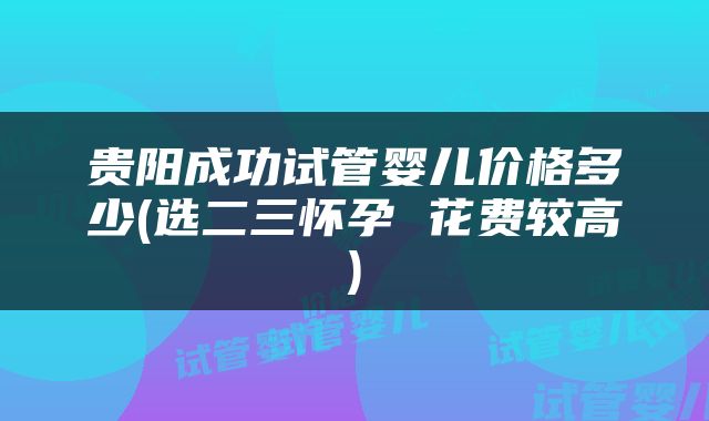 贵阳成功试管婴儿价格多少(选二三怀孕 花费较高)