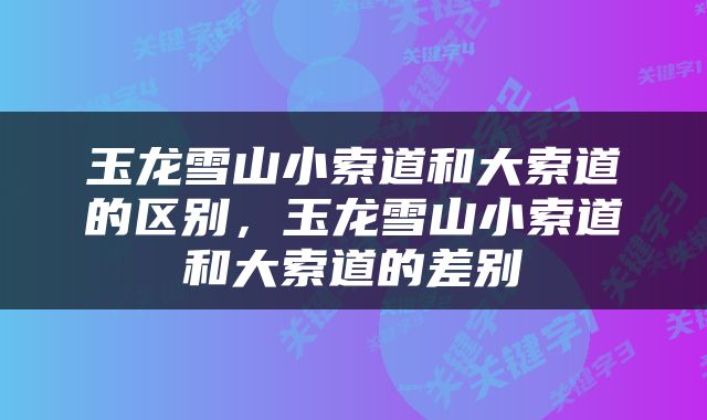 玉龙雪山小索道和大索道的区别，玉龙雪山小索道和大索道的差别
