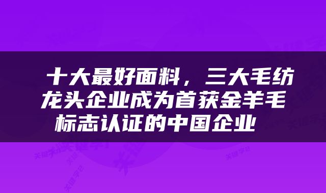  十大最好面料，三大毛纺龙头企业成为首获金羊毛标志认证的中国企业 