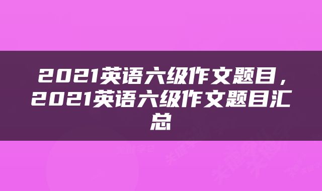 2021英语六级作文题目，2021英语六级作文题目汇总