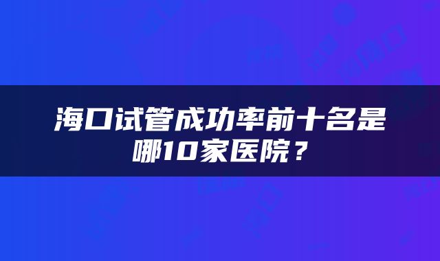 海口试管成功率前十名是哪10家医院？