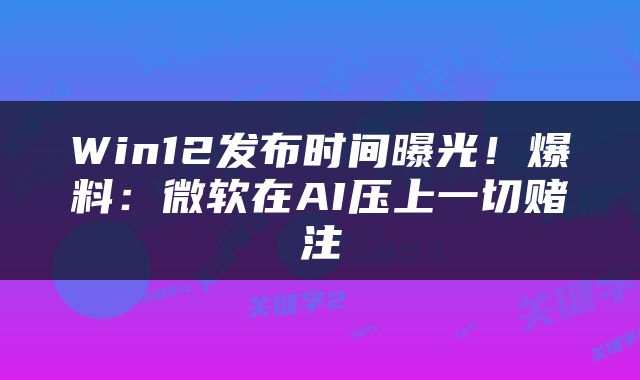 Win12发布时间曝光！爆料：微软在AI压上一切赌注