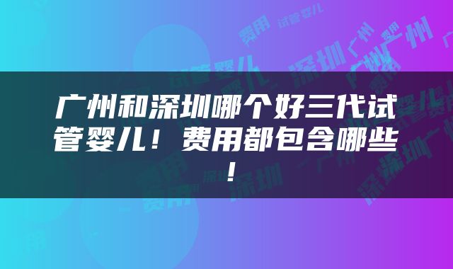广州和深圳哪个好三代试管婴儿！费用都包含哪些！