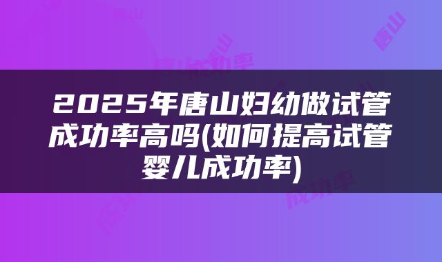 2025年唐山妇幼做试管成功率高吗(如何提高试管婴儿成功率)