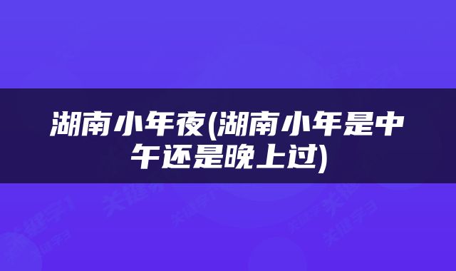 湖南小年夜(湖南小年是中午还是晚上过)