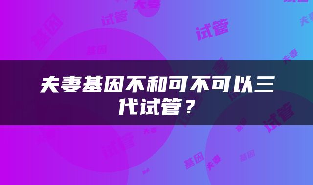夫妻基因不和可不可以三代试管？