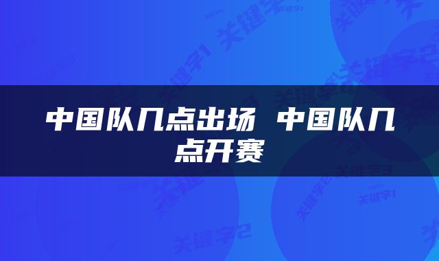中国队几点出场 中国队几点开赛