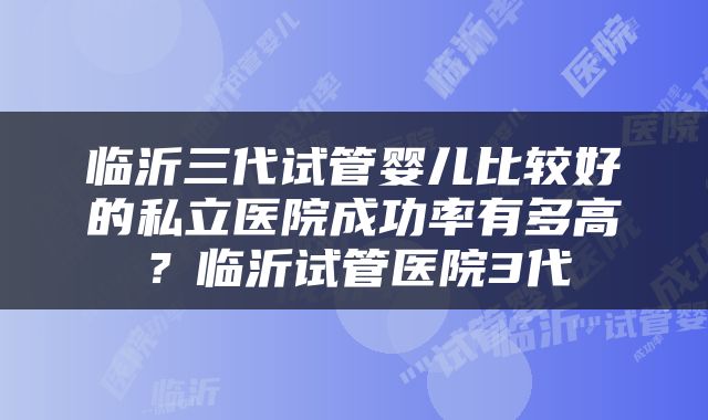 临沂三代试管婴儿比较好的私立医院成功率有多高？临沂试管医院3代