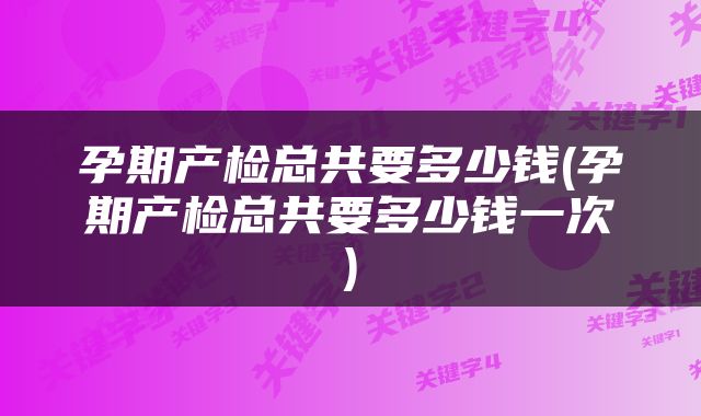 孕期产检总共要多少钱(孕期产检总共要多少钱一次)