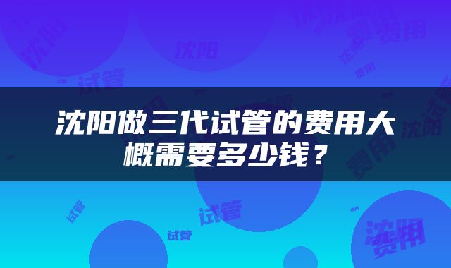 沈阳做三代试管的费用大概需要多少钱？