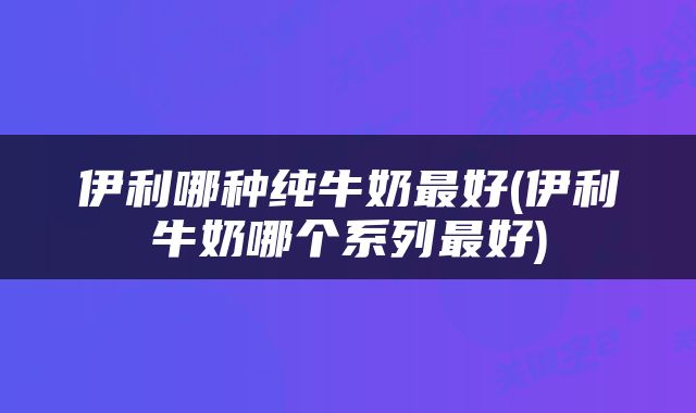 伊利哪种纯牛奶最好(伊利牛奶哪个系列最好)