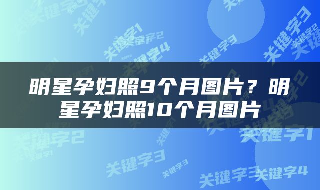 明星孕妇照9个月图片？明星孕妇照10个月图片