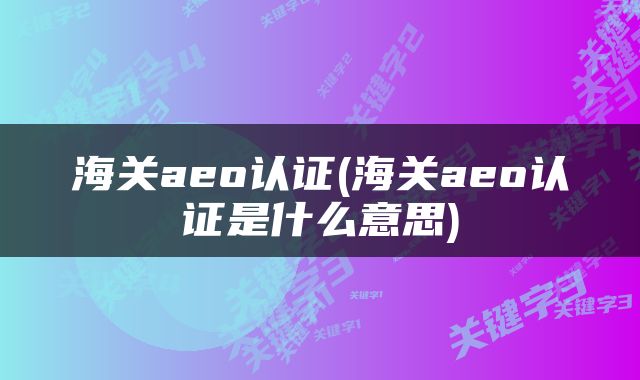 海关aeo认证(海关aeo认证是什么意思)