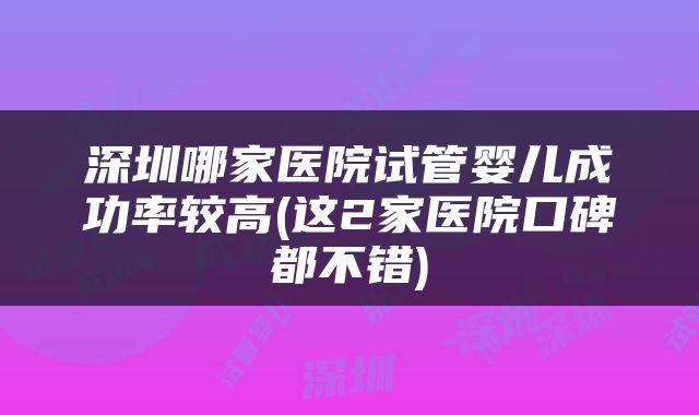 深圳哪家医院试管婴儿成功率较高(这2家医院口碑都不错)